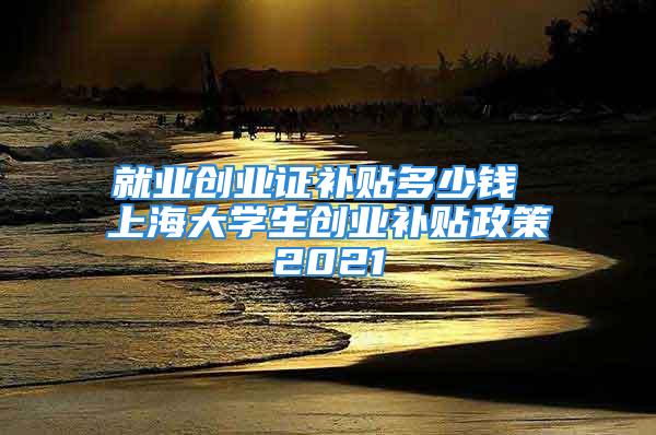 就業創業證補貼多少錢 上海大學生創業補貼政策2021