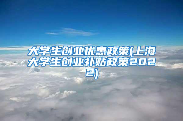 大學生創業優惠政策(上海大學生創業補貼政策2022)