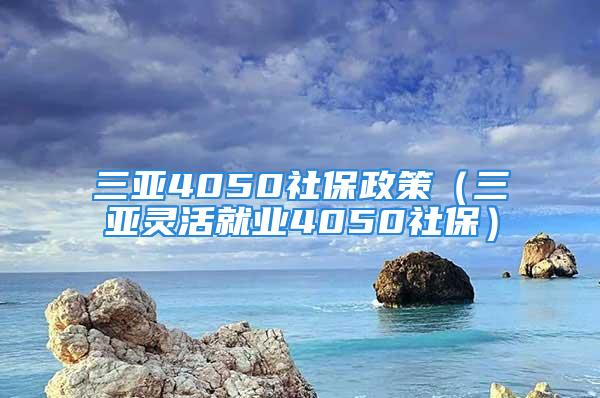 三亞4050社保政策（三亞靈活就業4050社保）