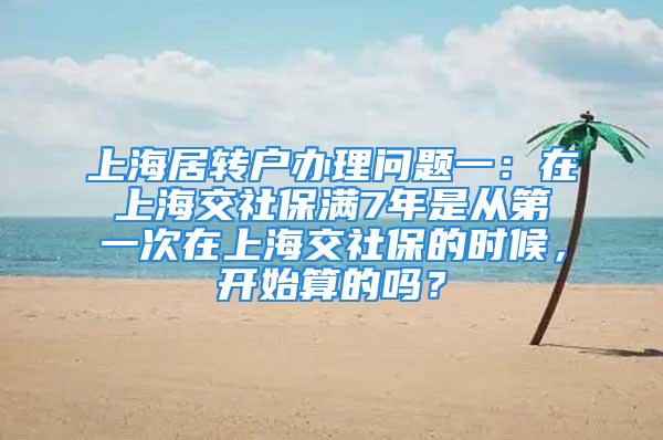 上海居轉戶辦理問題一：在上海交社保滿7年是從第一次在上海交社保的時候，開始算的嗎？