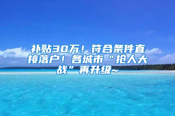 補貼30萬！符合條件直接落戶！各城市“搶人大戰”再升級~