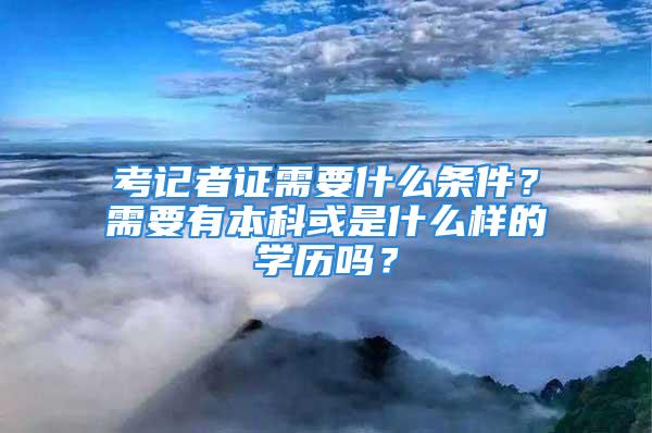 考記者證需要什么條件？需要有本科或是什么樣的學歷嗎？