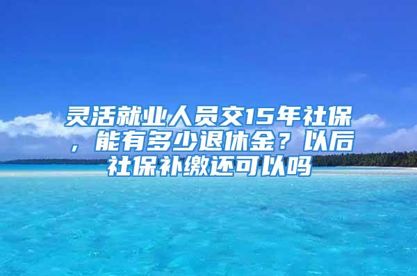 靈活就業人員交15年社保，能有多少退休金？以后社保補繳還可以嗎