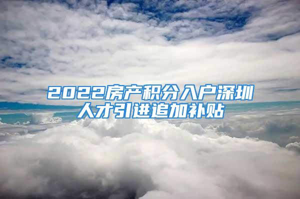 2022房產積分入戶深圳人才引進追加補貼