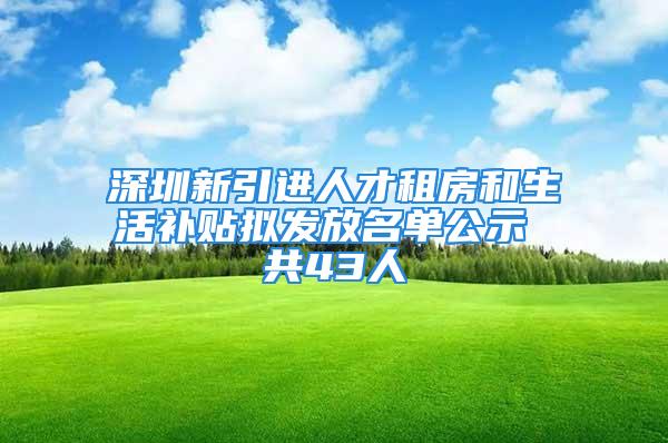 深圳新引進人才租房和生活補貼擬發放名單公示 共43人