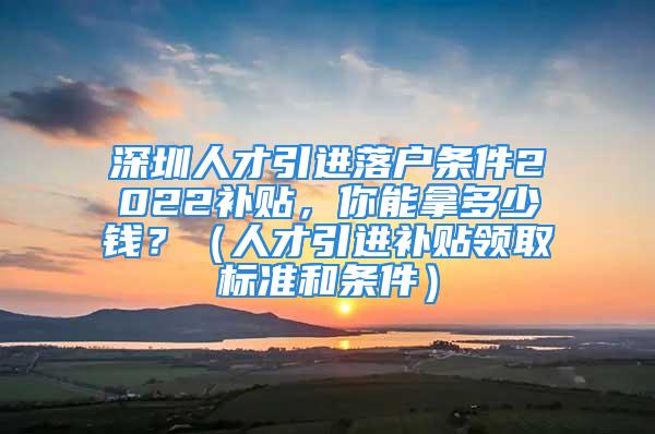 深圳人才引進落戶條件2022補貼，你能拿多少錢？（人才引進補貼領取標準和條件）