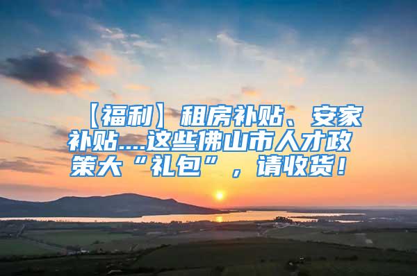 【福利】租房補貼、安家補貼....這些佛山市人才政策大“禮包”，請收貨！