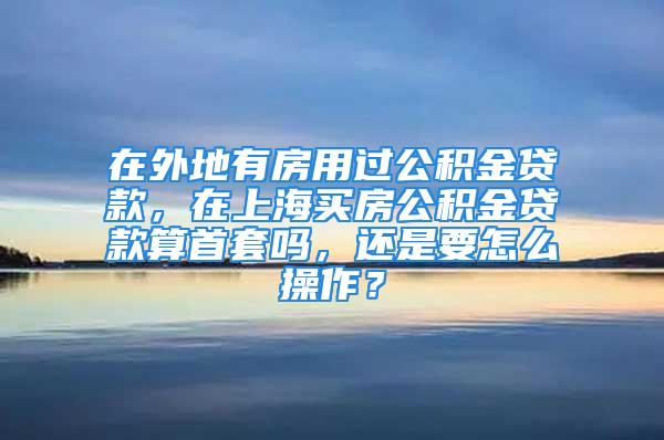 在外地有房用過公積金貸款，在上海買房公積金貸款算首套嗎，還是要怎么操作？