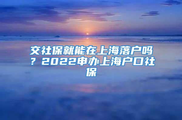 交社保就能在上海落戶嗎？2022申辦上海戶口社保