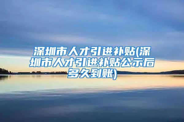 深圳市人才引進補貼(深圳市人才引進補貼公示后多久到賬)