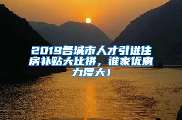 2019各城市人才引進住房補貼大比拼，誰家優惠力度大！