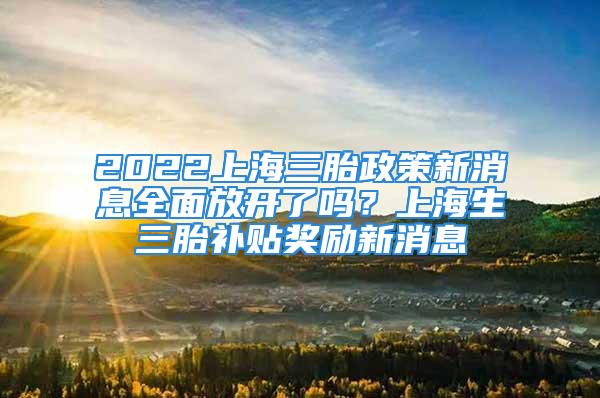 2022上海三胎政策新消息全面放開了嗎？上海生三胎補貼獎勵新消息