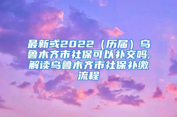 最新或2022（歷屆）烏魯木齊市社?？梢匝a交嗎,解讀烏魯木齊市社保補繳流程