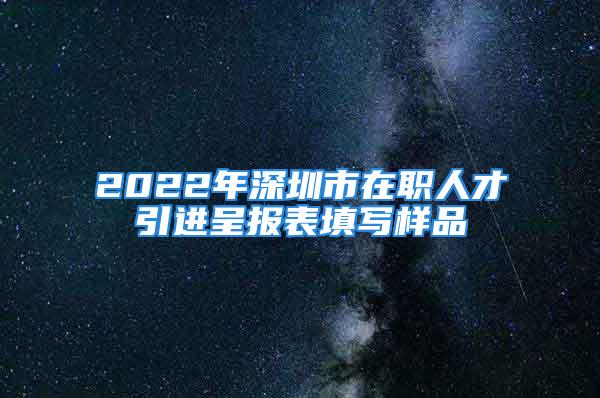 2022年深圳市在職人才引進呈報表填寫樣品