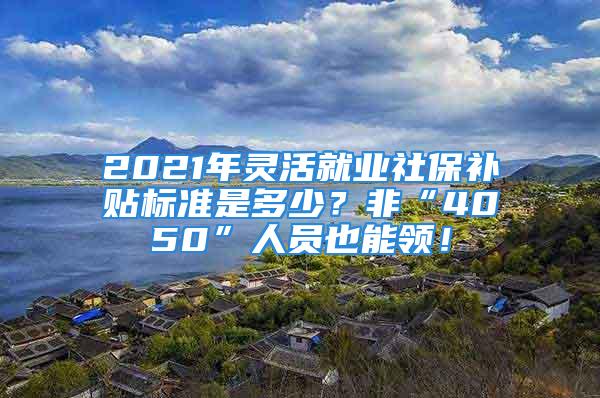 2021年靈活就業社保補貼標準是多少？非“4050”人員也能領！