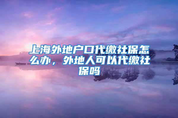 上海外地戶口代繳社保怎么辦，外地人可以代繳社保嗎