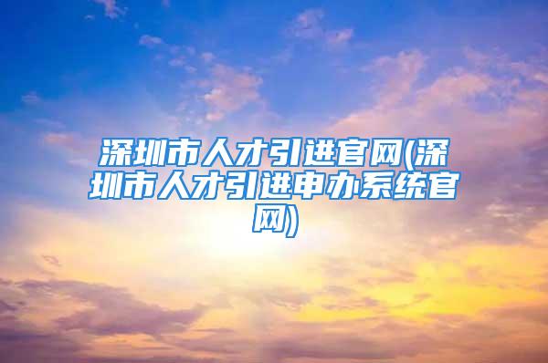 深圳市人才引進官網(深圳市人才引進申辦系統官網)