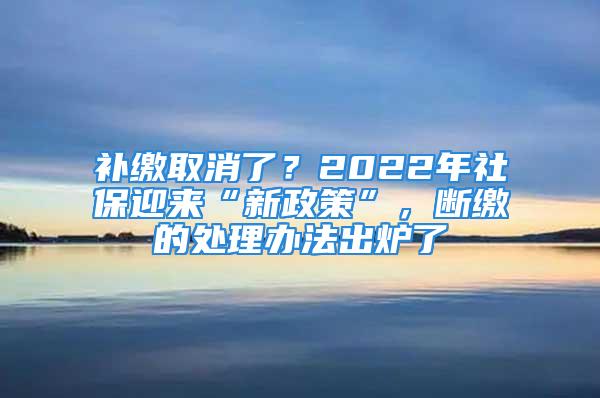 補繳取消了？2022年社保迎來“新政策”，斷繳的處理辦法出爐了