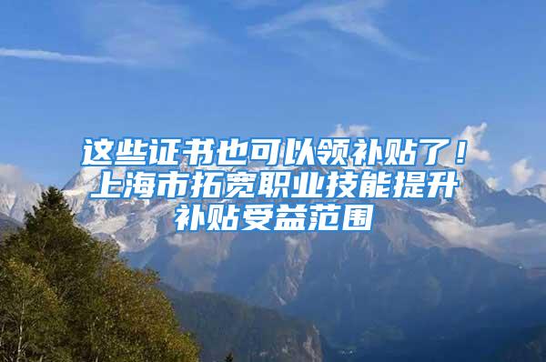 這些證書也可以領補貼了！上海市拓寬職業技能提升補貼受益范圍