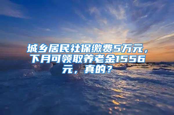 城鄉居民社保繳費5萬元，下月可領取養老金1556元，真的？