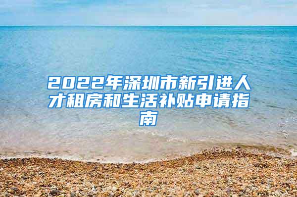 2022年深圳市新引進人才租房和生活補貼申請指南