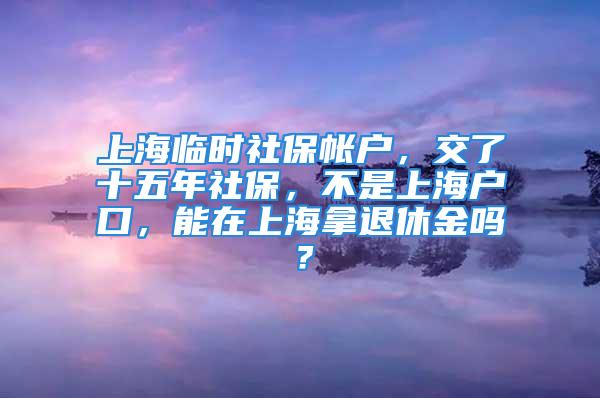 上海臨時社保帳戶，交了十五年社保，不是上海戶口，能在上海拿退休金嗎？