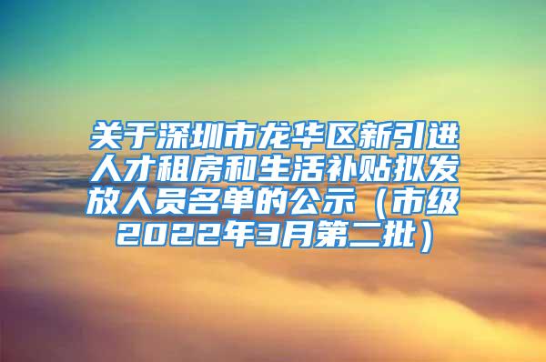 關于深圳市龍華區新引進人才租房和生活補貼擬發放人員名單的公示（市級2022年3月第二批）