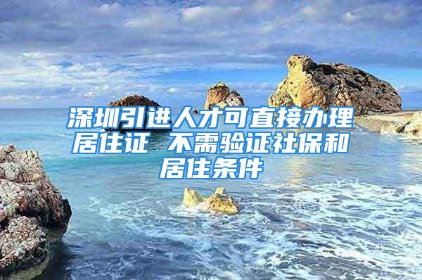 深圳引進人才可直接辦理居住證 不需驗證社保和居住條件