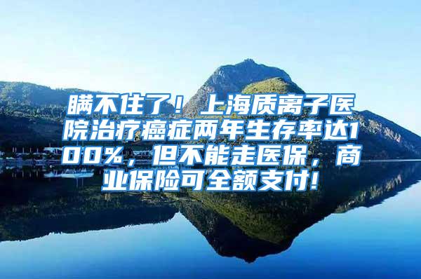 瞞不住了！上海質離子醫院治療癌癥兩年生存率達100%，但不能走醫保，商業保險可全額支付!