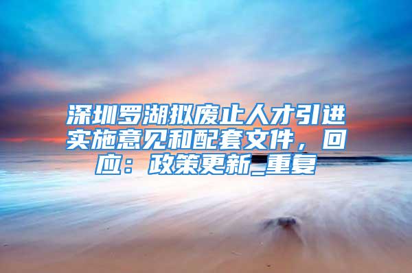 深圳羅湖擬廢止人才引進實施意見和配套文件，回應：政策更新_重復