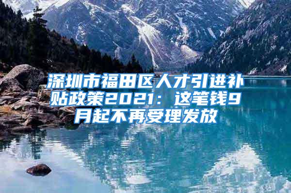 深圳市福田區人才引進補貼政策2021：這筆錢9月起不再受理發放