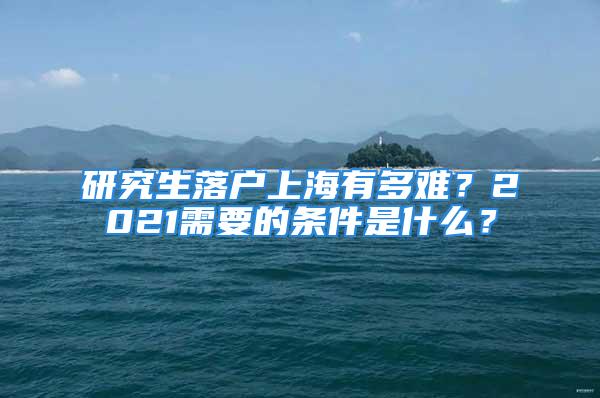 研究生落戶上海有多難？2021需要的條件是什么？