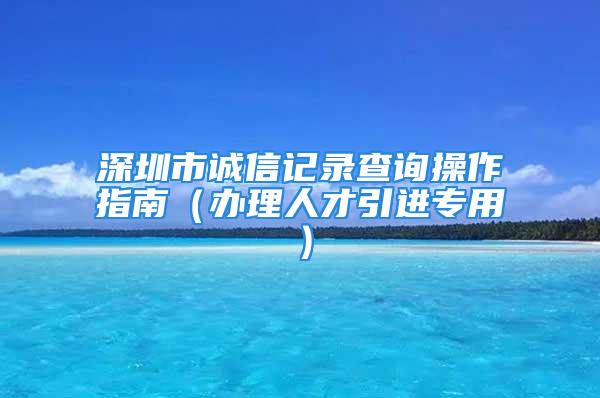 深圳市誠信記錄查詢操作指南（辦理人才引進專用）