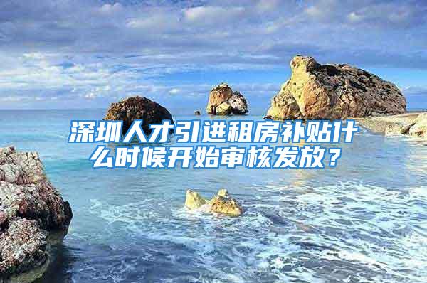 深圳人才引進租房補貼什么時候開始審核發放？