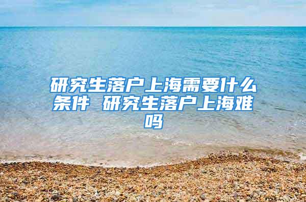 研究生落戶上海需要什么條件 研究生落戶上海難嗎