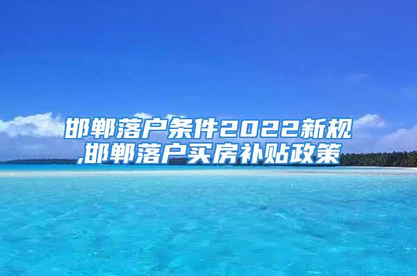 邯鄲落戶條件2022新規,邯鄲落戶買房補貼政策