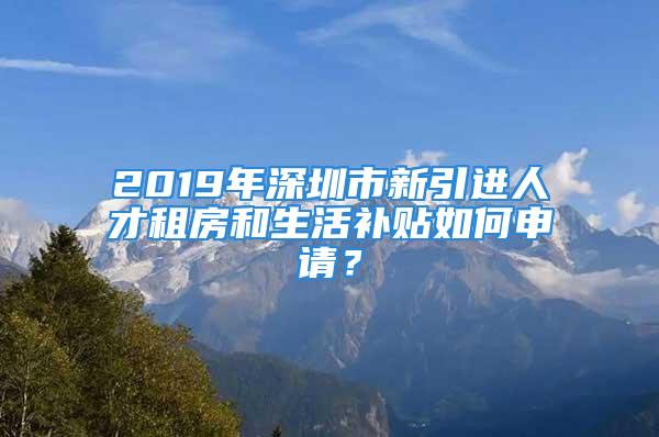 2019年深圳市新引進人才租房和生活補貼如何申請？