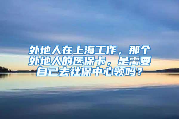 外地人在上海工作，那個外地人的醫?？?，是需要自己去社保中心領嗎？