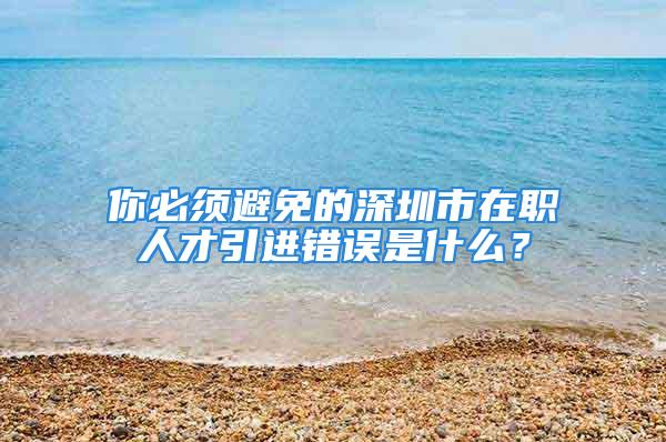 你必須避免的深圳市在職人才引進錯誤是什么？