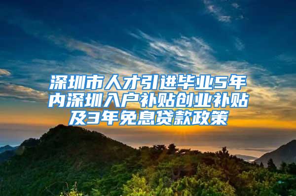 深圳市人才引進畢業5年內深圳入戶補貼創業補貼及3年免息貸款政策