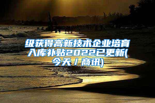 級獲得高新技術企業培育入庫補貼2022已更新(今天／商訊)