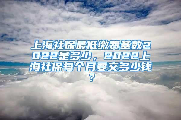 上海社保最低繳費基數2022是多少，2022上海社保每個月要交多少錢？