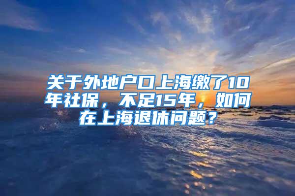 關于外地戶口上海繳了10年社保，不足15年，如何在上海退休問題？