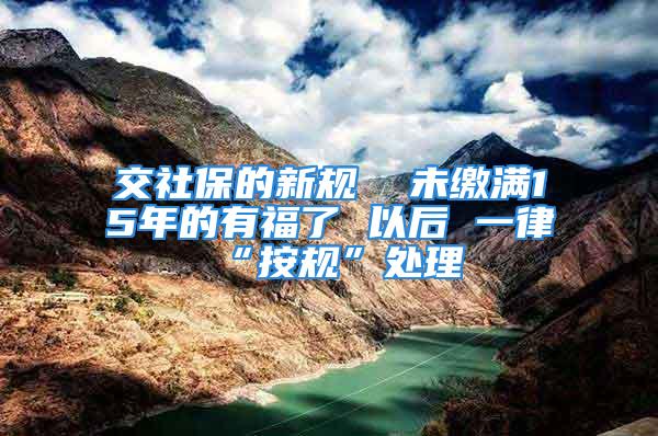 交社保的新規  未繳滿15年的有福了 以后 一律“按規”處理