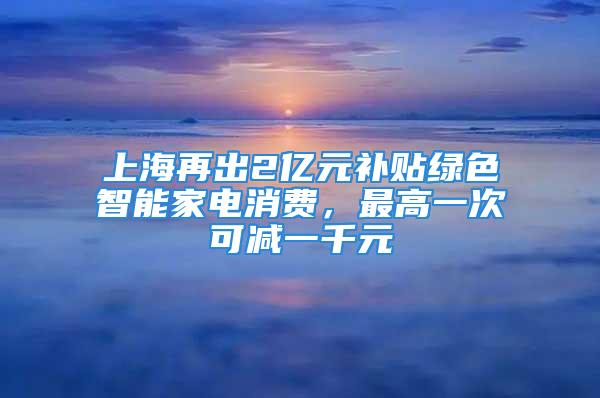 上海再出2億元補貼綠色智能家電消費，最高一次可減一千元