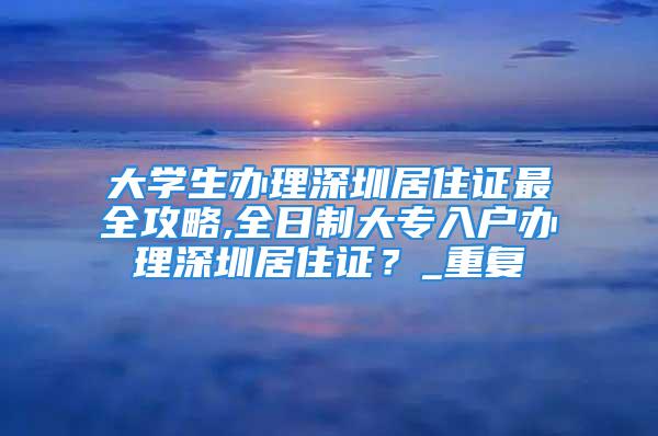 大學生辦理深圳居住證最全攻略,全日制大專入戶辦理深圳居住證？_重復