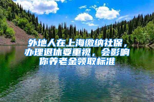 外地人在上海繳納社保，辦理退休要重視，會影響你養老金領取標準