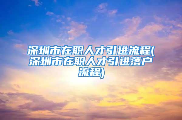 深圳市在職人才引進流程(深圳市在職人才引進落戶流程)