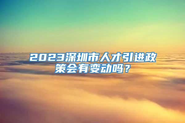 2023深圳市人才引進政策會有變動嗎？