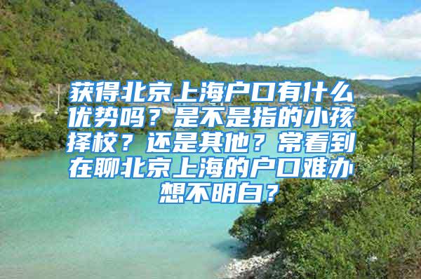 獲得北京上海戶口有什么優勢嗎？是不是指的小孩擇校？還是其他？?？吹皆诹谋本┥虾５膽艨陔y辦 想不明白？